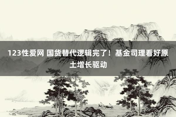 123性爱网 国货替代逻辑完了！基金司理看好原土增长驱动