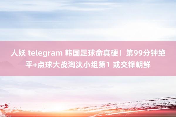 人妖 telegram 韩国足球命真硬！第99分钟绝平+点球大战淘汰小组第1 或交锋朝鲜