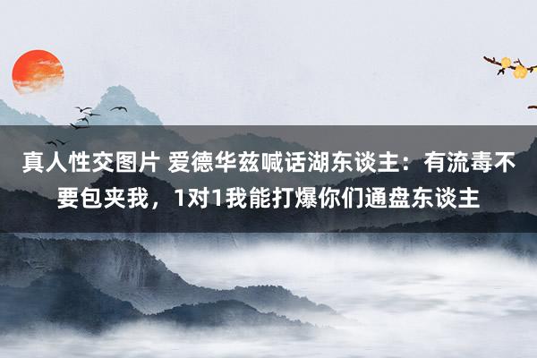 真人性交图片 爱德华兹喊话湖东谈主：有流毒不要包夹我，1对1我能打爆你们通盘东谈主