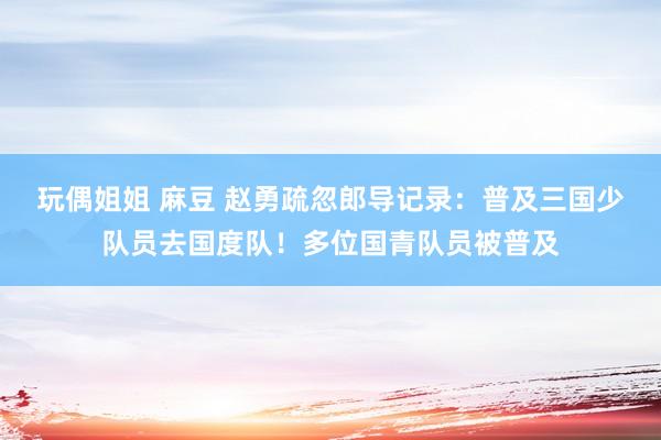 玩偶姐姐 麻豆 赵勇疏忽郎导记录：普及三国少队员去国度队！多位国青队员被普及