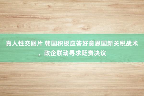 真人性交图片 韩国积极应答好意思国新关税战术，政企联动寻求贬责决议