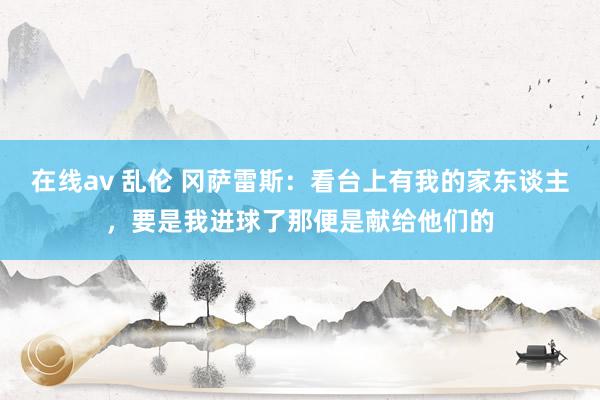 在线av 乱伦 冈萨雷斯：看台上有我的家东谈主，要是我进球了那便是献给他们的