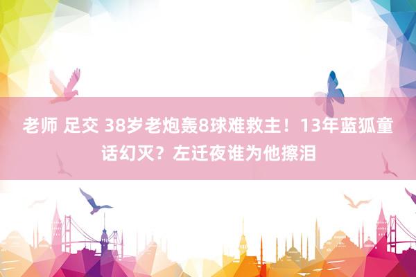 老师 足交 38岁老炮轰8球难救主！13年蓝狐童话幻灭？左迁夜谁为他擦泪