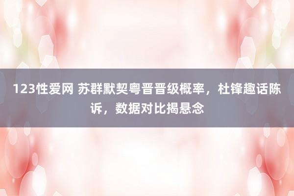 123性爱网 苏群默契粤晋晋级概率，杜锋趣话陈诉，数据对比揭悬念