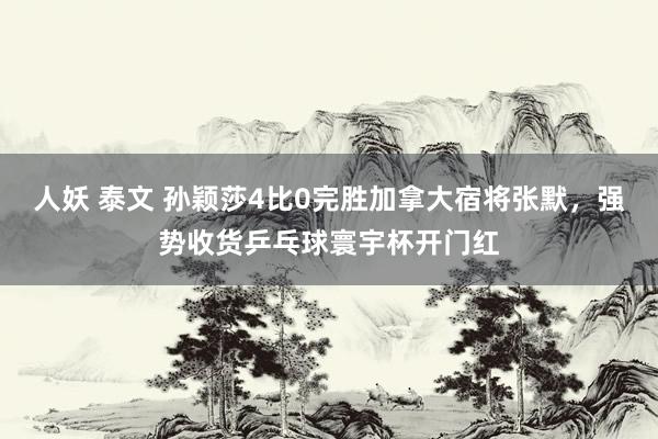 人妖 泰文 孙颖莎4比0完胜加拿大宿将张默，强势收货乒乓球寰宇杯开门红