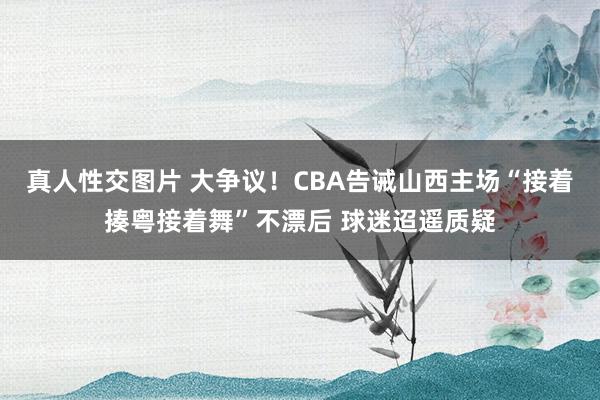 真人性交图片 大争议！CBA告诫山西主场“接着揍粤接着舞”不漂后 球迷迢遥质疑