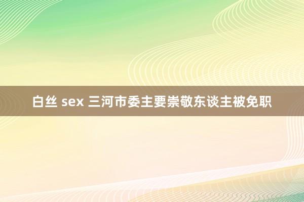 白丝 sex 三河市委主要崇敬东谈主被免职