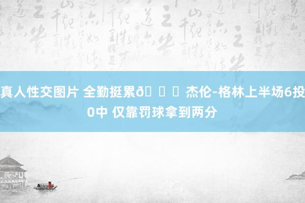 真人性交图片 全勤挺累😅杰伦-格林上半场6投0中 仅靠罚球拿到两分