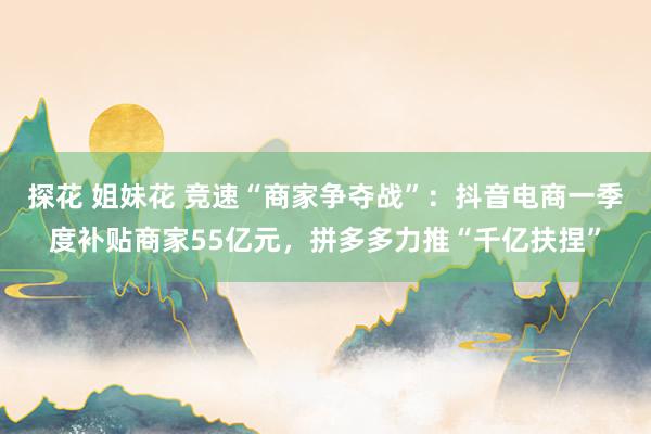 探花 姐妹花 竞速“商家争夺战”：抖音电商一季度补贴商家55亿元，拼多多力推“千亿扶捏”