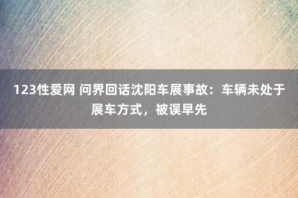 123性爱网 问界回话沈阳车展事故：车辆未处于展车方式，被误早先