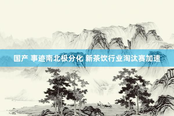 国产 事迹南北极分化 新茶饮行业淘汰赛加速
