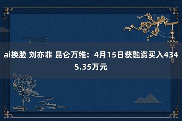 ai换脸 刘亦菲 昆仑万维：4月15日获融资买入4345.35万元