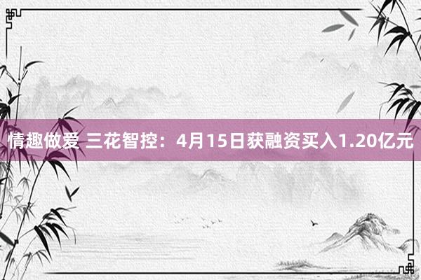 情趣做爱 三花智控：4月15日获融资买入1.20亿元