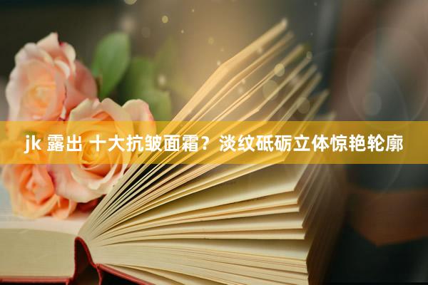 jk 露出 十大抗皱面霜？淡纹砥砺立体惊艳轮廓
