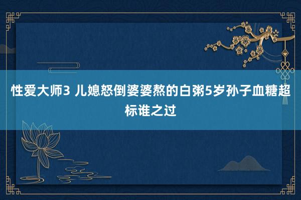 性爱大师3 儿媳怒倒婆婆熬的白粥5岁孙子血糖超标谁之过