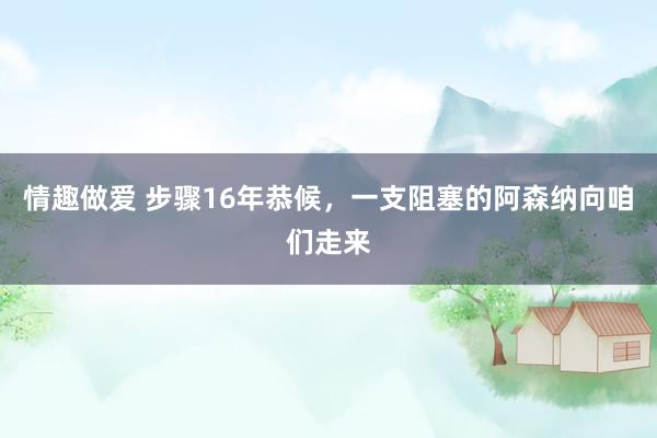 情趣做爱 步骤16年恭候，一支阻塞的阿森纳向咱们走来