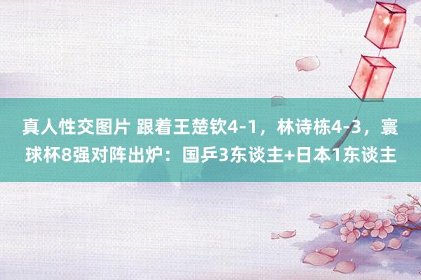 真人性交图片 跟着王楚钦4-1，林诗栋4-3，寰球杯8强对阵出炉：国乒3东谈主+日本1东谈主