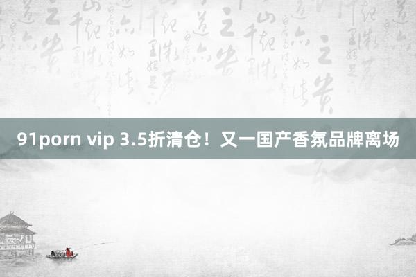 91porn vip 3.5折清仓！又一国产香氛品牌离场