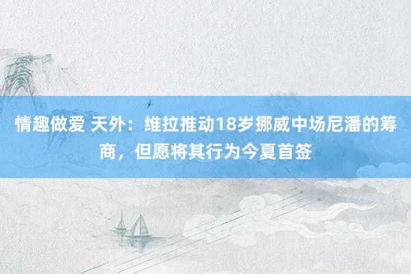 情趣做爱 天外：维拉推动18岁挪威中场尼潘的筹商，但愿将其行为今夏首签