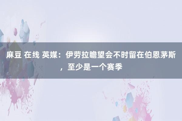 麻豆 在线 英媒：伊劳拉瞻望会不时留在伯恩茅斯，至少是一个赛季