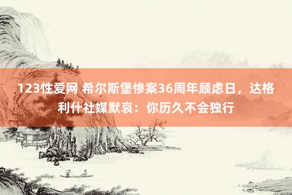 123性爱网 希尔斯堡惨案36周年顾虑日，达格利什社媒默哀：你历久不会独行