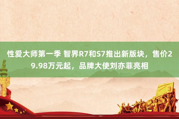 性爱大师第一季 智界R7和S7推出新版块，售价29.98万元起，品牌大使刘亦菲亮相