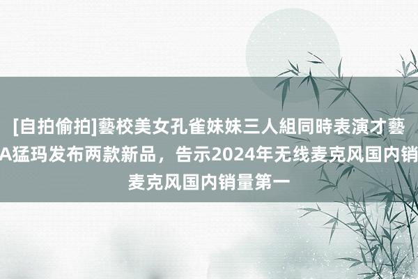 [自拍偷拍]藝校美女孔雀妹妹三人組同時表演才藝 MOMA猛玛发布两款新品，告示2024年无线麦克风国内销量第一