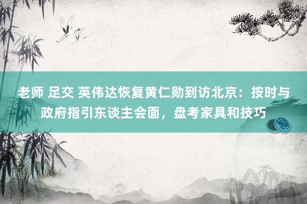 老师 足交 英伟达恢复黄仁勋到访北京：按时与政府指引东谈主会面，盘考家具和技巧