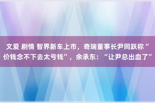 文爱 剧情 智界新车上市，奇瑞董事长尹同跃称“价钱念不下去太亏钱”，余承东：“让尹总出血了”