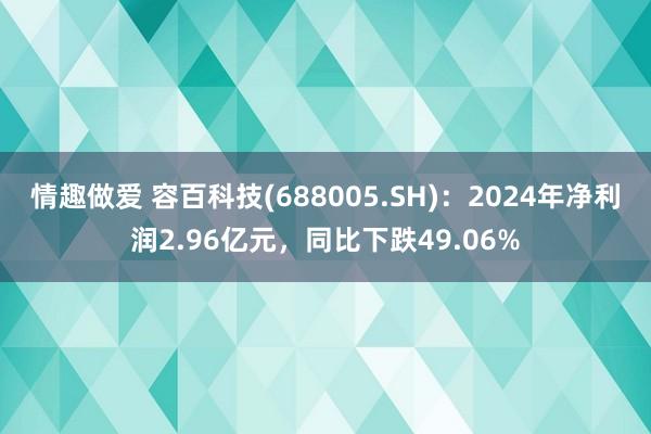 情趣做爱 容百科技(688005.SH)：2024年净利润2.96亿元，同比下跌49.06%