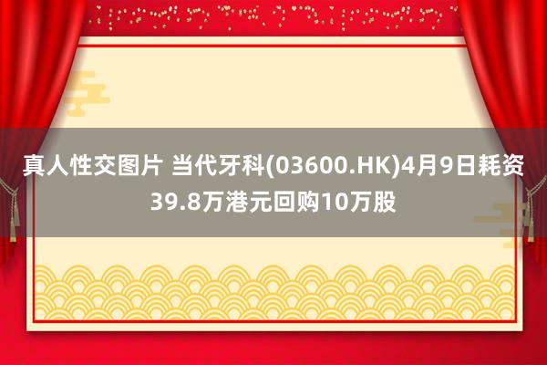 真人性交图片 当代牙科(03600.HK)4月9日耗资39.8万港元回购10万股