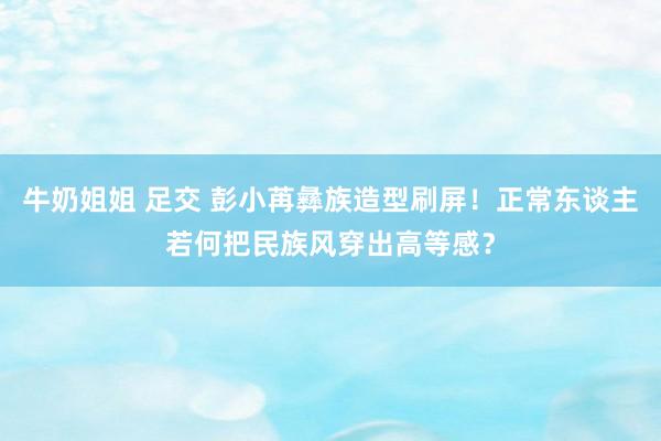 牛奶姐姐 足交 彭小苒彝族造型刷屏！正常东谈主若何把民族风穿出高等感？