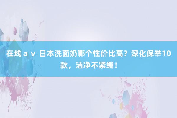 在线ａｖ 日本洗面奶哪个性价比高？深化保举10款，洁净不紧绷！