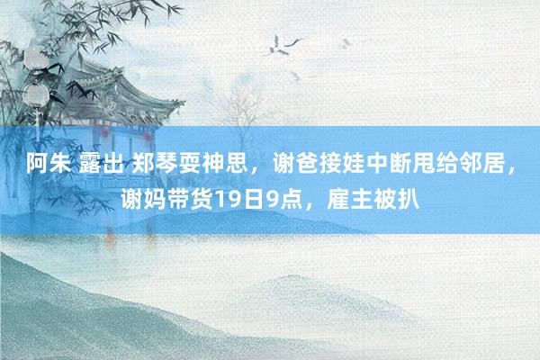 阿朱 露出 郑琴耍神思，谢爸接娃中断甩给邻居，谢妈带货19日9点，雇主被扒