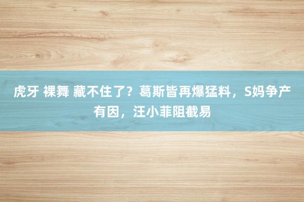 虎牙 裸舞 藏不住了？葛斯皆再爆猛料，S妈争产有因，汪小菲阻截易