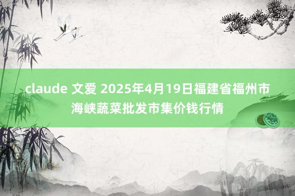 claude 文爱 2025年4月19日福建省福州市海峡蔬菜批发市集价钱行情