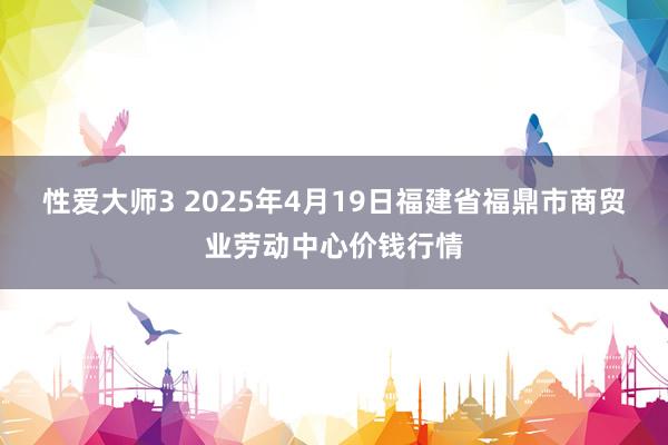 性爱大师3 2025年4月19日福建省福鼎市商贸业劳动中心价钱行情