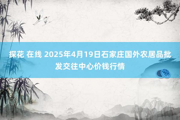 探花 在线 2025年4月19日石家庄国外农居品批发交往中心价钱行情
