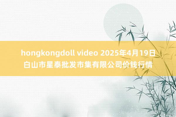 hongkongdoll video 2025年4月19日白山市星泰批发市集有限公司价钱行情