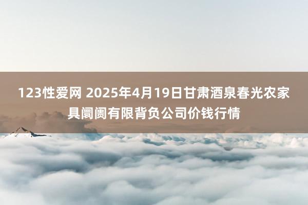 123性爱网 2025年4月19日甘肃酒泉春光农家具阛阓有限背负公司价钱行情