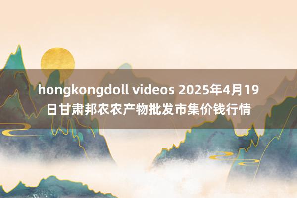 hongkongdoll videos 2025年4月19日甘肃邦农农产物批发市集价钱行情