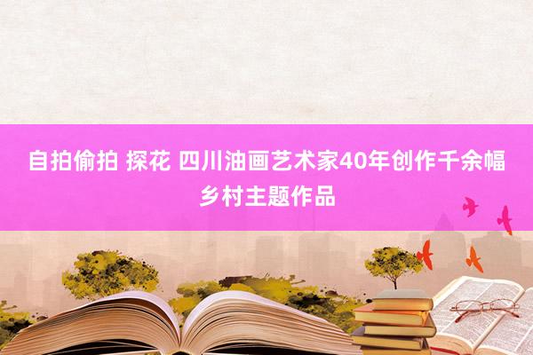 自拍偷拍 探花 四川油画艺术家40年创作千余幅乡村主题作品