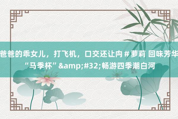 爸爸的乖女儿，打飞机，口交还让禸＃萝莉 回味芳华“马季杯”&#32;畅游四季潮白河