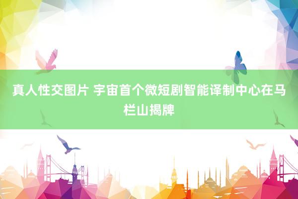 真人性交图片 宇宙首个微短剧智能译制中心在马栏山揭牌