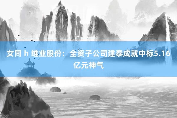 女同 h 维业股份：全资子公司建泰成就中标5.16亿元神气