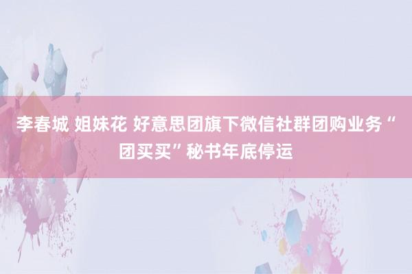 李春城 姐妹花 好意思团旗下微信社群团购业务“团买买”秘书年底停运