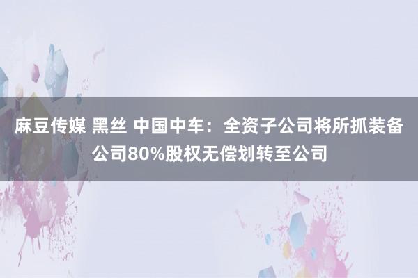 麻豆传媒 黑丝 中国中车：全资子公司将所抓装备公司80%股权无偿划转至公司