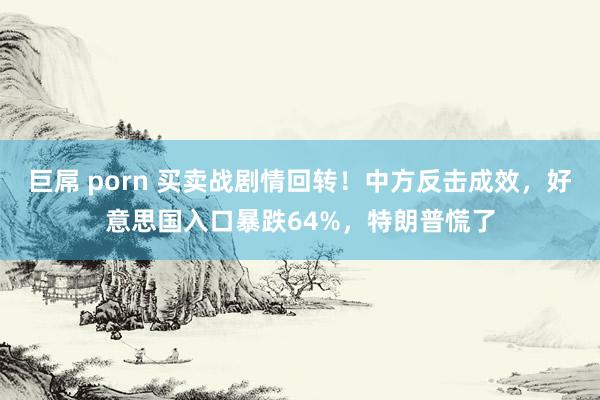 巨屌 porn 买卖战剧情回转！中方反击成效，好意思国入口暴跌64%，特朗普慌了