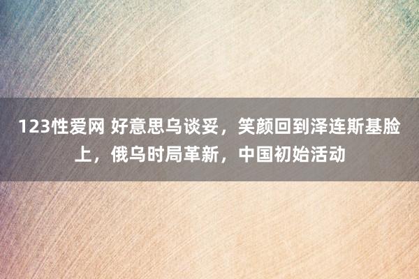 123性爱网 好意思乌谈妥，笑颜回到泽连斯基脸上，俄乌时局革新，中国初始活动