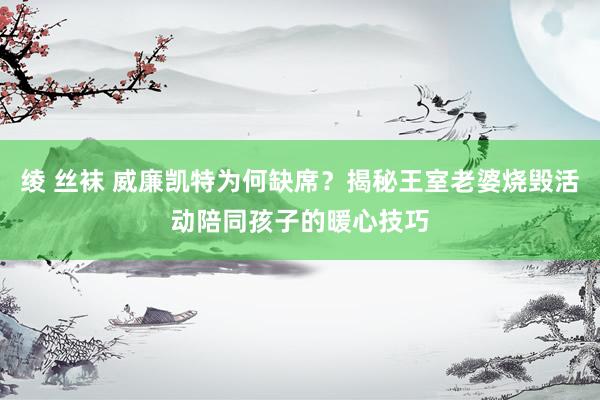 绫 丝袜 威廉凯特为何缺席？揭秘王室老婆烧毁活动陪同孩子的暖心技巧